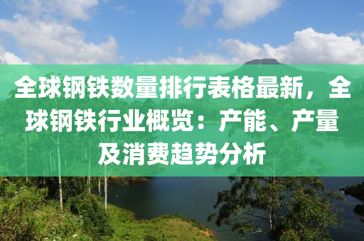 全球鋼鐵數(shù)量排行表格最新，全球鋼鐵行業(yè)概覽：產(chǎn)能、產(chǎn)量及消費(fèi)趨勢分析