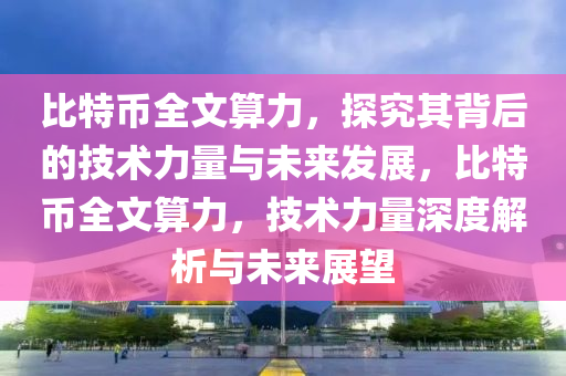 比特幣全文算力，探究其背后的技術(shù)力量與未來(lái)發(fā)展，比特幣全文算力，技術(shù)力量深度解析與未來(lái)展望
