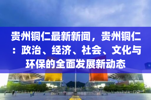 貴州銅仁最新新聞，貴州銅仁：政治、經(jīng)濟(jì)、社會(huì)、文化與環(huán)保的全面發(fā)展新動(dòng)態(tài)