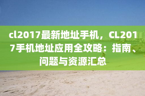 cl2017最新地址手機，CL2017手機地址應用全攻略：指南、問題與資源匯總