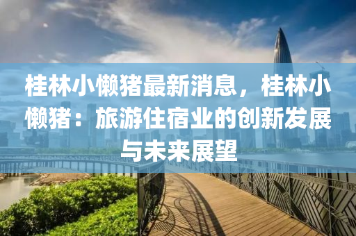 桂林小懶豬最新消息，桂林小懶豬：旅游住宿業(yè)的創(chuàng)新發(fā)展與未來展望