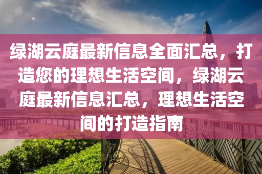 綠湖云庭最新信息全面匯總，打造您的理想生活空間，綠湖云庭最新信息匯總，理想生活空間的打造指南