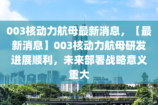 003核動力航母最新消息，【最新消息】003核動力航母研發(fā)進(jìn)展順利，未來部署戰(zhàn)略意義重大