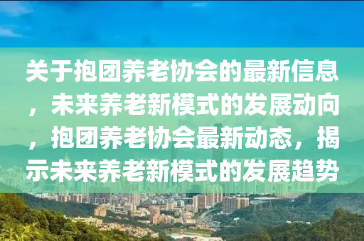 關(guān)于抱團(tuán)養(yǎng)老協(xié)會(huì)的最新信息，未來(lái)養(yǎng)老新模式的發(fā)展動(dòng)向，抱團(tuán)養(yǎng)老協(xié)會(huì)最新動(dòng)態(tài)，揭示未來(lái)養(yǎng)老新模式的發(fā)展趨勢(shì)