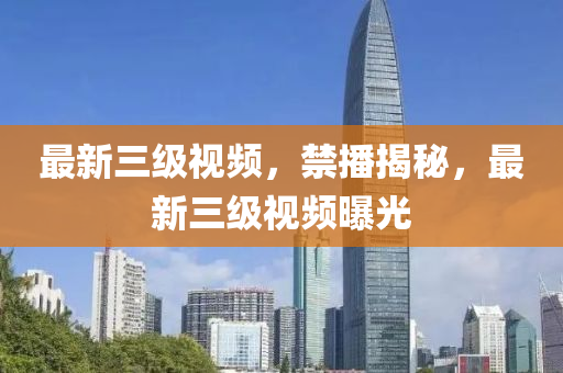 最新三級(jí)視頻，禁播揭秘，最新三級(jí)視頻曝光