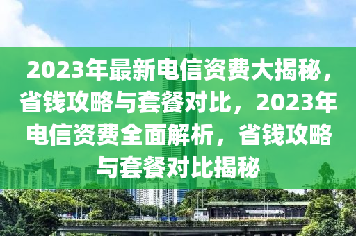 2023年最新電信資費(fèi)大揭秘，省錢攻略與套餐對(duì)比，2023年電信資費(fèi)全面解析，省錢攻略與套餐對(duì)比揭秘