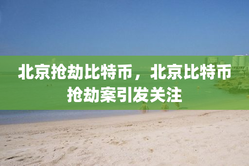 北京搶劫比特幣，北京比特幣搶劫案引發(fā)關(guān)注