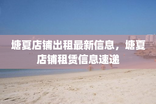 塘夏店鋪出租最新信息，塘夏店鋪?zhàn)赓U信息速遞