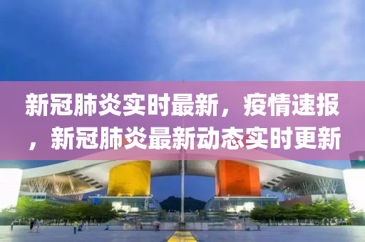 新冠肺炎實(shí)時(shí)最新，疫情速報(bào)，新冠肺炎最新動(dòng)態(tài)實(shí)時(shí)更新