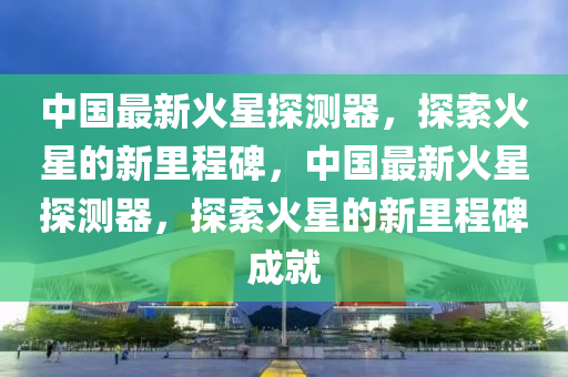 中國最新火星探測器，探索火星的新里程碑，中國最新火星探測器，探索火星的新里程碑成就