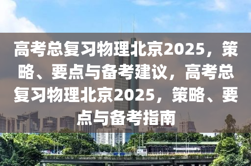 高考總復(fù)習物理北京2025，策略、要點與備考建議，高考總復(fù)習物理北京2025，策略、要點與備考指南