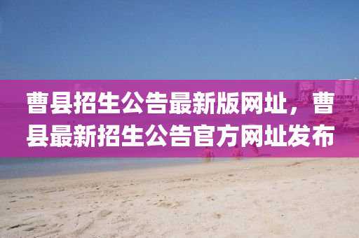曹縣招生公告最新版網(wǎng)址，曹縣最新招生公告官方網(wǎng)址發(fā)布