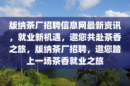 版納茶廠招聘信息網(wǎng)最新資訊，就業(yè)新機遇，邀您共赴茶香之旅，版納茶廠招聘，邀您踏上一場茶香就業(yè)之旅