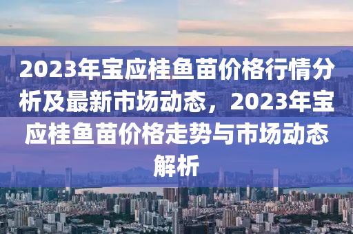 2023年寶應(yīng)桂魚苗價格行情分析及最新市場動態(tài)，2023年寶應(yīng)桂魚苗價格走勢與市場動態(tài)解析