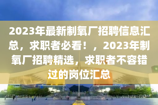 2023年最新制氧廠招聘信息匯總，求職者必看！，2023年制氧廠招聘精選，求職者不容錯(cuò)過的崗位匯總