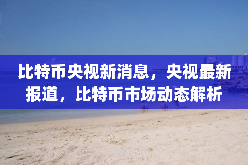 比特幣央視新消息，央視最新報(bào)道，比特幣市場動態(tài)解析