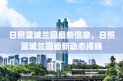 日照藍(lán)城蘭園最新信息，日照藍(lán)城蘭園最新動(dòng)態(tài)揭曉