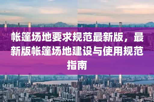 帳篷場(chǎng)地要求規(guī)范最新版，最新版帳篷場(chǎng)地建設(shè)與使用規(guī)范指南