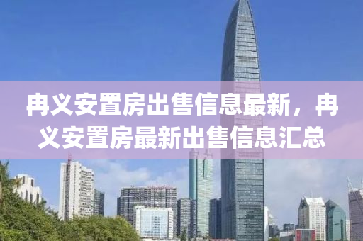 冉義安置房出售信息最新，冉義安置房最新出售信息匯總