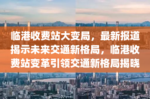 臨港收費站大變局，最新報道揭示未來交通新格局，臨港收費站變革引領(lǐng)交通新格局揭曉