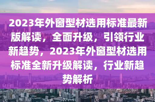 2023年外窗型材選用標準最新版解讀，全面升級，引領行業(yè)新趨勢，2023年外窗型材選用標準全新升級解讀，行業(yè)新趨勢解析