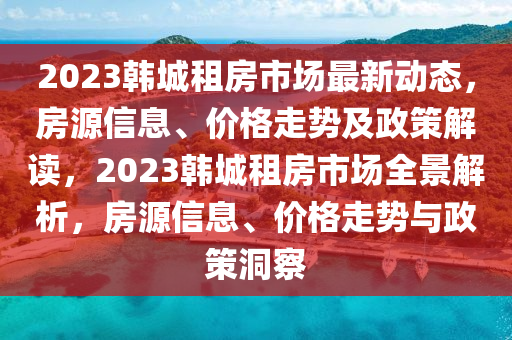 2023韓城租房市場最新動態(tài)，房源信息、價格走勢及政策解讀，2023韓城租房市場全景解析，房源信息、價格走勢與政策洞察