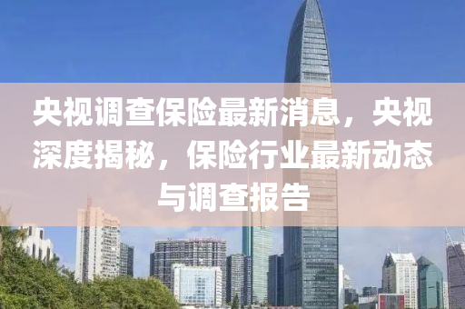 央視調查保險最新消息，央視深度揭秘，保險行業(yè)最新動態(tài)與調查報告