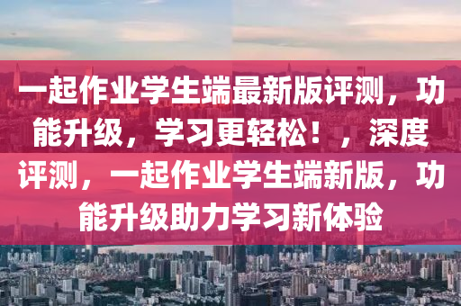 一起作業(yè)學(xué)生端最新版評(píng)測(cè)，功能升級(jí)，學(xué)習(xí)更輕松！，深度評(píng)測(cè)，一起作業(yè)學(xué)生端新版，功能升級(jí)助力學(xué)習(xí)新體驗(yàn)