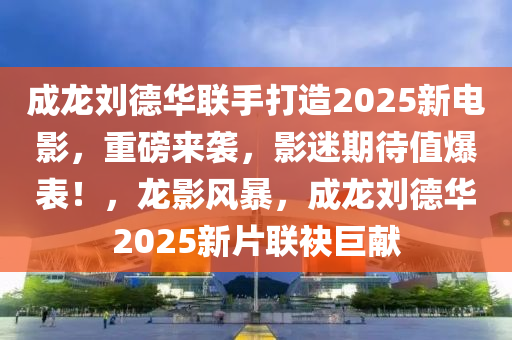 成龍劉德華聯(lián)手打造2025新電影，重磅來襲，影迷期待值爆表！，龍影風(fēng)暴，成龍劉德華2025新片聯(lián)袂巨獻(xiàn)