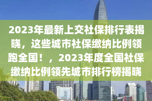 2023年最新上交社保排行表揭曉，這些城市社保繳納比例領(lǐng)跑全國(guó)！，2023年度全國(guó)社保繳納比例領(lǐng)先城市排行榜揭曉