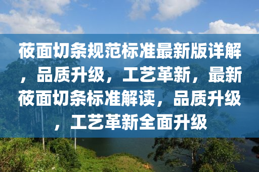 莜面切條規(guī)范標(biāo)準(zhǔn)最新版詳解，品質(zhì)升級(jí)，工藝革新，最新莜面切條標(biāo)準(zhǔn)解讀，品質(zhì)升級(jí)，工藝革新全面升級(jí)