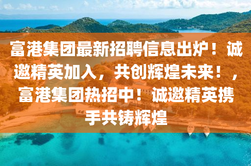 富港集團最新招聘信息出爐！誠邀精英加入，共創(chuàng)輝煌未來！，富港集團熱招中！誠邀精英攜手共鑄輝煌