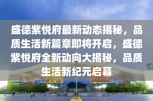 盛德紫悅府最新動(dòng)態(tài)揭秘，品質(zhì)生活新篇章即將開啟，盛德紫悅府全新動(dòng)向大揭秘，品質(zhì)生活新紀(jì)元啟幕