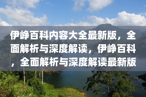 伊崢百科內(nèi)容大全最新版，全面解析與深度解讀，伊崢百科，全面解析與深度解讀最新版