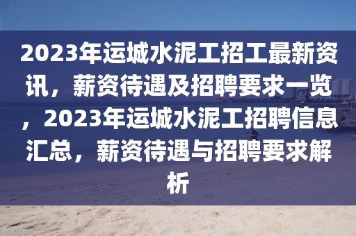 2023年運(yùn)城水泥工招工最新資訊，薪資待遇及招聘要求一覽，2023年運(yùn)城水泥工招聘信息匯總，薪資待遇與招聘要求解析