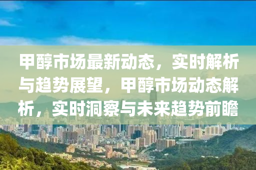 甲醇市場(chǎng)最新動(dòng)態(tài)，實(shí)時(shí)解析與趨勢(shì)展望，甲醇市場(chǎng)動(dòng)態(tài)解析，實(shí)時(shí)洞察與未來趨勢(shì)前瞻