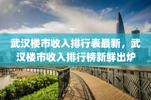 武漢樓市收入排行表最新，武漢樓市收入排行榜新鮮出爐