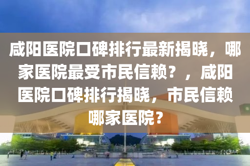 咸陽醫(yī)院口碑排行最新揭曉，哪家醫(yī)院最受市民信賴？，咸陽醫(yī)院口碑排行揭曉，市民信賴哪家醫(yī)院？