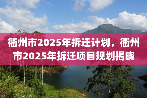 衢州市2025年拆遷計劃，衢州市2025年拆遷項目規(guī)劃揭曉