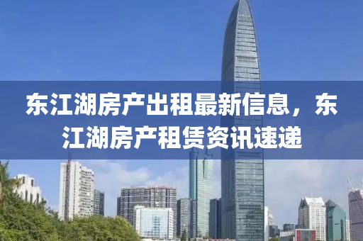 東江湖房產(chǎn)出租最新信息，東江湖房產(chǎn)租賃資訊速遞