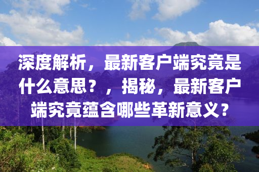 深度解析，最新客戶端究竟是什么意思？，揭秘，最新客戶端究竟蘊(yùn)含哪些革新意義？