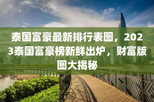 泰國富豪最新排行表圖，2023泰國富豪榜新鮮出爐，財(cái)富版圖大揭秘