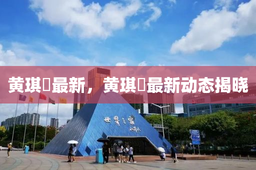 黃琪珺最新，黃琪珺最新動態(tài)揭曉