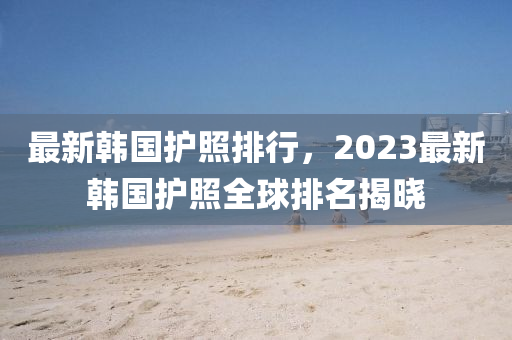 最新韓國護照排行，2023最新韓國護照全球排名揭曉