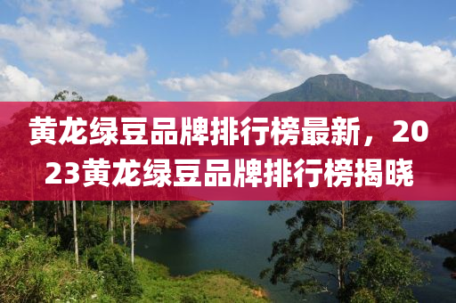 黃龍綠豆品牌排行榜最新，2023黃龍綠豆品牌排行榜揭曉
