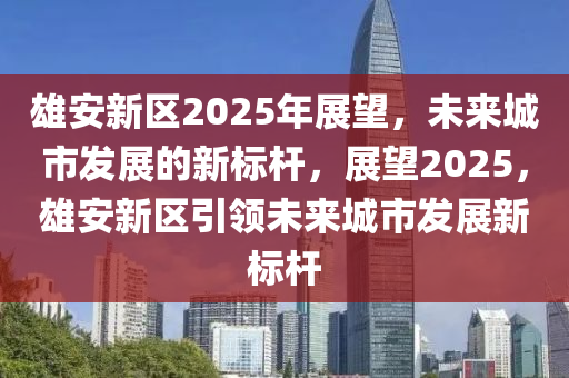 雄安新區(qū)2025年展望，未來城市發(fā)展的新標(biāo)桿，展望2025，雄安新區(qū)引領(lǐng)未來城市發(fā)展新標(biāo)桿