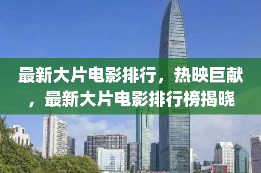 最新大片電影排行，熱映巨獻(xiàn)，最新大片電影排行榜揭曉