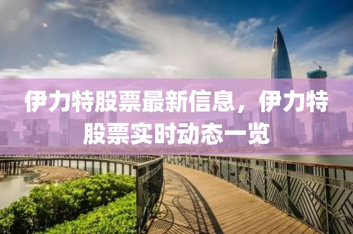 伊力特股票最新信息，伊力特股票實(shí)時(shí)動(dòng)態(tài)一覽