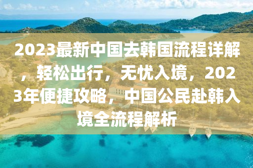 2023最新中國去韓國流程詳解，輕松出行，無憂入境，2023年便捷攻略，中國公民赴韓入境全流程解析