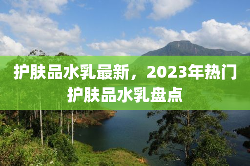 護膚品水乳最新，2023年熱門護膚品水乳盤點